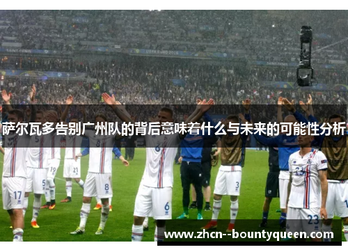 萨尔瓦多告别广州队的背后意味着什么与未来的可能性分析