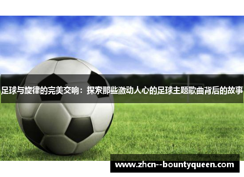 足球与旋律的完美交响：探索那些激动人心的足球主题歌曲背后的故事
