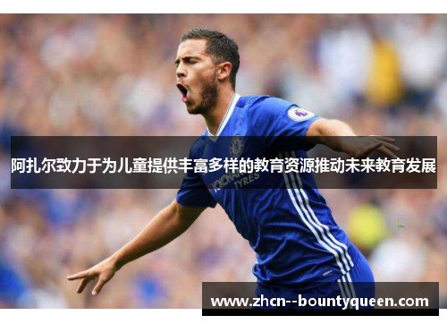 阿扎尔致力于为儿童提供丰富多样的教育资源推动未来教育发展 阿扎尔致力于为儿童提供丰富多样的教育资源推动未来教育发展