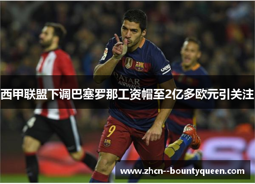 西甲联盟下调巴塞罗那工资帽至2亿多欧元引关注